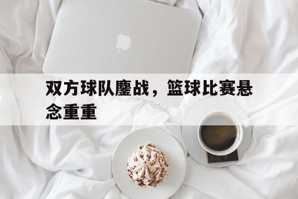 双方球队鏖战,篮球比赛悬念重重